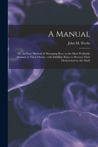 A Manual: or, An Easy Method of Managing Bees, in the Most Profitable Manner to Their Owner, With Infallible Rules to Prevent Their Destruction by the Moth A Manual: or, An Easy Method of Managing Bees, in the Most Profitable Manner to Their Owner, With Infallible Rules to Prevent Their Destruction by the Moth