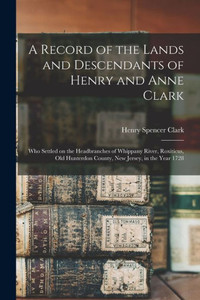 A Record of the Lands and Descendants of Henry and Anne Clark: Who Settled on the Headbranches of Whippany River, Roxiticus, Old Hunterdon County, New Jersey, in the Year 1728 A Record of the Lands and Descendants of Henry and Anne Clark: Who Settled on the Headbranches of Whippany River, Roxiticus, Old Hunterdon County, New Jersey, in the Year 1728