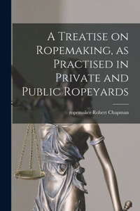 A Treatise on Ropemaking, as Practised in Private and Public Ropeyards A Treatise on Ropemaking, as Practised in Private and Public Ropeyards
