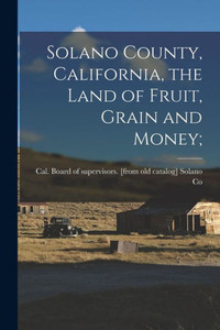 Solano County, California, the Land of Fruit, Grain and Money; Solano County, California, the Land of Fruit, Grain and Money;