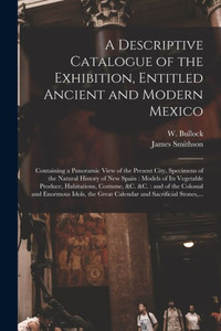 A Descriptive Catalogue of the Exhibition, Entitled Ancient and Modern Mexico: Containing a Panoramic View of the Present City, Specimens of the ... Habitations, Costume, &c. &c.: and of The... A Descriptive Catalogue of the Exhibition, Entitled Ancient and Modern Mexico: Containing a Panoramic View of the Present City, Specimens of the ... Habitations, Costume, &c. &c.: and of The...