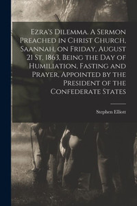 Ezra's Dilemma. A Sermon Preached in Christ Church, Saannah, on Friday, August 21 St, 1863, Being the Day of Humiliation, Fasting and Prayer, Appointed by the President of the Confederate States Ezra's Dilemma. A Sermon Preached in Christ Church, Saannah, on Friday, August 21 St, 1863, Being the Day of Humiliation, Fasting and Prayer, Appointed by the President of the Confederate States
