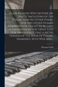Plain Reasons Why Neither Dr. Watts' Imitations of the Psalms, nor His Other Poems, nor Any Other Human Composition, Ought to Be Used in the Praises ... of the Book of Psalms, Examined, With...
