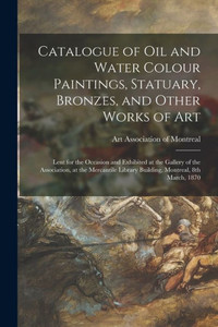 Catalogue of Oil and Water Colour Paintings, Statuary, Bronzes, and Other Works of Art [microform]: Lent for the Occasion and Exhibited at the Gallery ... Library Building, Montreal, 8th March, 1870