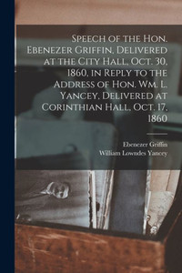 Speech of the Hon. Ebenezer Griffin, Delivered at the City Hall, Oct. 30, 1860, in Reply to the Address of Hon. Wm. L. Yancey, Delivered at Corinthian Hall, Oct. 17, 1860 Speech of the Hon. Ebenezer Griffin, Delivered at the City Hall, Oct. 30, 1860, in Reply to the Address of Hon. Wm. L. Yancey, Delivered at Corinthian Hall, Oct. 17, 1860