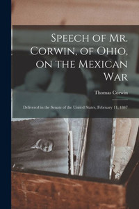 Speech of Mr. Corwin, of Ohio, on the Mexican War; Delivered in the Senate of the United States, February 11, 1847 Speech of Mr. Corwin, of Ohio, on the Mexican War; Delivered in the Senate of the United States, February 11, 1847