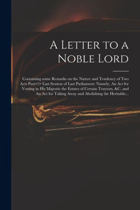 A Letter to a Noble Lord; Containing Some Remarks on the Nature and Tendency of Two Acts Past Last Session of Last Parliament: Namely, An Act for ... and An Act for Taking Away and Abolishing... A Letter to a Noble Lord; Containing Some Remarks on the Nature and Tendency of Two Acts Past Last Session of Last Parliament: Namely, An Act for ... and An Act for Taking Away and Abolishing...