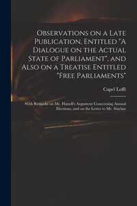 Observations on a Late Publication, Entitled A Dialogue on the Actual State of Parliament, and Also on a Treatise Entitled Free Parliaments: With ... Elections, and on the Letter to Mr. Sinclair