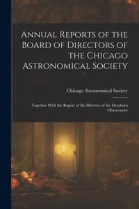 Annual Reports of the Board of Directors of the Chicago Astronomical Society: Together With the Report of the Director of the Dearborn Observatory Annual Reports of the Board of Directors of the Chicago Astronomical Society: Together With the Report of the Director of the Dearborn Observatory