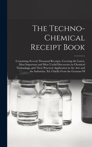 The Techno-Chemical Receipt Book: Containing Several Thousand Receipts, Covering the Latest, Most Important and Most Useful Discoveries in Chemical ... Industries. Ed. Chiefly From the German Of The Techno-Chemical Receipt Book: Containing Several Thousand Receipts, Covering the Latest, Most Important and Most Useful Discoveries in Chemical ... Industries. Ed. Chiefly From the German Of