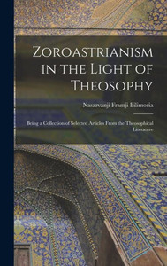 Zoroastrianism in the Light of Theosophy: Being a Collection of Selected Articles From the Theosophical Literature Zoroastrianism in the Light of Theosophy: Being a Collection of Selected Articles From the Theosophical Literature
