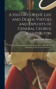 A History of the Life and Death, Virtues and Exploits of General George Washington: With Curious Anecdotes, Equally Honourable to Himself and Exemplary to His Young Countrymen A History of the Life and Death, Virtues and Exploits of General George Washington: With Curious Anecdotes, Equally Honourable to Himself and Exemplary to His Young Countrymen