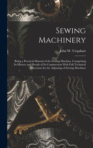 Sewing Machinery: Being a Practical Manual of the Sewing Machine, Comprising Its History and Details of Its Construction With Full Technical Directions for the Adjusting of Sewing Machines Sewing Machinery: Being a Practical Manual of the Sewing Machine, Comprising Its History and Details of Its Construction With Full Technical Directions for the Adjusting of Sewing Machines