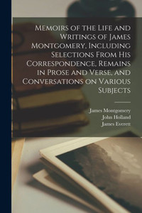 Memoirs of the Life and Writings of James Montgomery, Including Selections From His Correspondence, Remains in Prose and Verse, and Conversations on Various Subjects Memoirs of the Life and Writings of James Montgomery, Including Selections From His Correspondence, Remains in Prose and Verse, and Conversations on Various Subjects