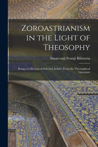 Zoroastrianism in the Light of Theosophy: Being a Collection of Selected Articles From the Theosophical Literature Zoroastrianism in the Light of Theosophy: Being a Collection of Selected Articles From the Theosophical Literature