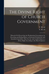 The Divine Right of Church Government: Wherein It is Proved That the Presbyterian Government, by Preaching and Ruling Elders, in Sessional, ... to a Divine Right According to the Holy... The Divine Right of Church Government: Wherein It is Proved That the Presbyterian Government, by Preaching and Ruling Elders, in Sessional, ... to a Divine Right According to the Holy...