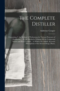 The Complete Distiller: Containing, I. the Method of Performing the Various Processes of Distillation, ... Iii. the Method of Making All the Compound ... Descriptions of the Several Drugs, Plants, The Complete Distiller: Containing, I. the Method of Performing the Various Processes of Distillation, ... Iii. the Method of Making All the Compound ... Descriptions of the Several Drugs, Plants,
