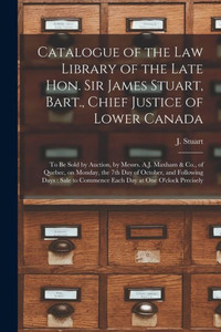 Catalogue of the Law Library of the Late Hon. Sir James Stuart, Bart., Chief Justice of Lower Canada [microform]: to Be Sold by Auction, by Messrs. ... and Following Days: Sale to Commence...