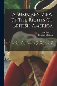 A Summary View Of The Rights Of British America: Set Forth In Some Resolutions Intended For The Inspection Of The Present Delegates Of The People Of Virginia, Now In Convention A Summary View Of The Rights Of British America: Set Forth In Some Resolutions Intended For The Inspection Of The Present Delegates Of The People Of Virginia, Now In Convention