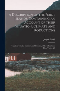 A Description of the Feroe Islands, Containing an Account of Their Situation, Climate and Productions; Together With the Manners, and Customs, of the Inhabitants, Their Trade, &c A Description of the Feroe Islands, Containing an Account of Their Situation, Climate and Productions; Together With the Manners, and Customs, of the Inhabitants, Their Trade, &c