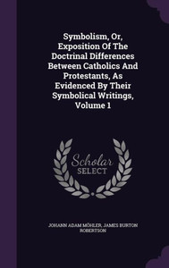 Symbolism, Or, Exposition Of The Doctrinal Differences Between Catholics And Protestants, As Evidenced By Their Symbolical Writings, Volume 1 Symbolism, Or, Exposition Of The Doctrinal Differences Between Catholics And Protestants, As Evidenced By Their Symbolical Writings, Volume 1
