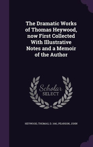 The Dramatic Works of Thomas Heywood, now First Collected With Illustrative Notes and a Memoir of the Author The Dramatic Works of Thomas Heywood, now First Collected With Illustrative Notes and a Memoir of the Author