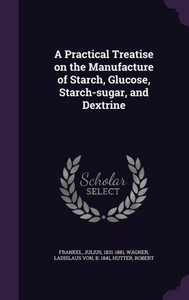 A Practical Treatise on the Manufacture of Starch, Glucose, Starch-sugar, and Dextrine A Practical Treatise on the Manufacture of Starch, Glucose, Starch-sugar, and Dextrine