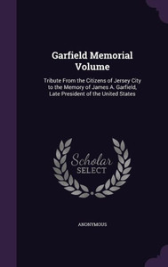 Garfield Memorial Volume: Tribute From the Citizens of Jersey City to the Memory of James A. Garfield, Late President of the United States