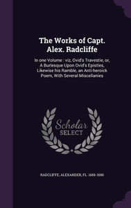The Works of Capt. Alex. Radcliffe: In one Volume : viz, Ovid's Travestie, or, A Burlesque Upon Ovid's Epistles, Likewise his Ramble, an Anti-heroick Poem, With Several Miscellanies The Works of Capt. Alex. Radcliffe: In one Volume : viz, Ovid's Travestie, or, A Burlesque Upon Ovid's Epistles, Likewise his Ramble, an Anti-heroick Poem, With Several Miscellanies