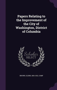 Papers Relating to the Improvement of the City of Washington, District of Columbia Papers Relating to the Improvement of the City of Washington, District of Columbia