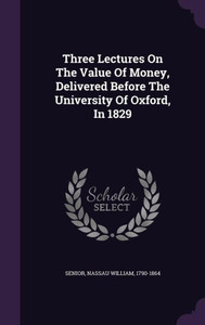 Three Lectures On The Value Of Money, Delivered Before The University Of Oxford, In 1829 Three Lectures On The Value Of Money, Delivered Before The University Of Oxford, In 1829