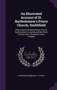 An Illustrated Account of St. Bartholomew's Priory Church, Smithfield: With a Sketch of Bartholomew Fair, St. Bartholomew's Hospital, and the Prior's Country Seat, Canonbury Tower, Islington An Illustrated Account of St. Bartholomew's Priory Church, Smithfield: With a Sketch of Bartholomew Fair, St. Bartholomew's Hospital, and the Prior's Country Seat, Canonbury Tower, Islington