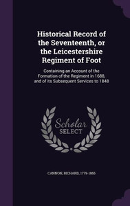 Historical Record of the Seventeenth, or the Leicestershire Regiment of Foot: Containing an Account of the Formation of the Regiment in 1688, and of its Subsequent Services to 1848 Historical Record of the Seventeenth, or the Leicestershire Regiment of Foot: Containing an Account of the Formation of the Regiment in 1688, and of its Subsequent Services to 1848