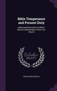 Bible Temperance and Present Duty: Addressed Particularly to Office-Bearers and Members of the Free Church Bible Temperance and Present Duty: Addressed Particularly to Office-Bearers and Members of the Free Church