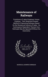 Maintenance of Railways: Evolutions of Labor-Employer Versus Employe : Their Relations-Present Method of Operating Railways Based On the Reciprocal ... May Be Operated Without the Interventio