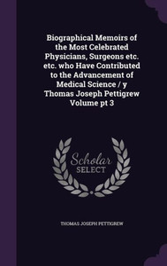 Biographical Memoirs of the Most Celebrated Physicians, Surgeons etc. etc. who Have Contributed to the Advancement of Medical Science / y Thomas Joseph Pettigrew Volume pt 3 Biographical Memoirs of the Most Celebrated Physicians, Surgeons etc. etc. who Have Contributed to the Advancement of Medical Science / y Thomas Joseph Pettigrew Volume pt 3