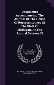 Documents Accompanying The Journal Of The House Of Representatives Of The State Of Michigan, At The Annual Session Of Documents Accompanying The Journal Of The House Of Representatives Of The State Of Michigan, At The Annual Session Of