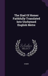 The Iliad Of Homer Faithfully Translated Into Unrhymed English Metre The Iliad Of Homer Faithfully Translated Into Unrhymed English Metre