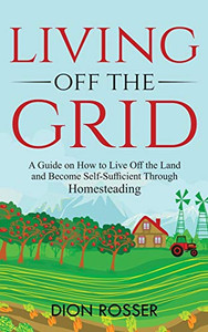 Living off The Grid: A Guide on How to Live Off the Land and Become Self-Sufficient Through Homesteading Living off The Grid: A Guide on How to Live Off the Land and Become Self-Sufficient Through Homesteading
