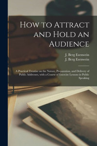 How to Attract and Hold an Audience; a Practical Treatise on the Nature, Preparation, and Delivery of Public Addresses, With a Course of Exercise Lessons in Public Speaking How to Attract and Hold an Audience; a Practical Treatise on the Nature, Preparation, and Delivery of Public Addresses, With a Course of Exercise Lessons in Public Speaking