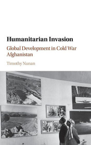 Humanitarian Invasion: Global Development in Cold War Afghanistan (Global and International History)