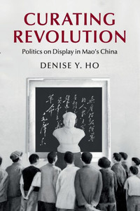 Curating Revolution: Politics on Display in Mao's China (Cambridge Studies in the History of the People's Republic of China) Curating Revolution: Politics on Display in Mao's China (Cambridge Studies in the History of the People's Republic of China)