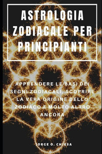 ASTROLOGIA ZODIACALE PER PRINCIPIANTI : APPRENDERE LE BASI DEI SEGNI ZODIACALI, SCOPRIRE LA VERA ORIGINE DELLO ZODIACO E MOLTO ALTRO ANCORA (Italian Edition)