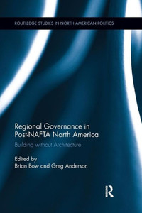 Regional Governance in Post-NAFTA North America: Building without Architecture (Routledge Studies in North American Politics)