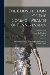 The Constitution Of The Commonwealth Of Pennsylvania: With An Introduction, Notes And References, And An Exhaustive Index The Constitution Of The Commonwealth Of Pennsylvania: With An Introduction, Notes And References, And An Exhaustive Index