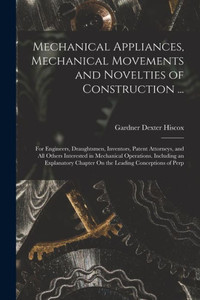 Mechanical Appliances, Mechanical Movements and Novelties of Construction ...: For Engineers, Draughtsmen, Inventors, Patent Attorneys, and All Others ... Chapter On the Leading Conceptions of Perp