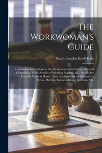 The Workwoman's Guide: Containing Instructions to the Inexperienced in Cutting out and Completing Those Articles of Wearing Apparel, &c. Which Are ... Straw- Platting, Bonnet-making, Knitting, &c. The Workwoman's Guide: Containing Instructions to the Inexperienced in Cutting out and Completing Those Articles of Wearing Apparel, &c. Which Are ... Straw- Platting, Bonnet-making, Knitting, &c.