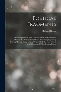 Poetical Fragments: Heart-Imployment With God and It Self. the Concordant Discord of a Broken-Healed Heart. Sorrowing-Rejoycing, Fearing-Hoping, ... in a Sickness, and Other Deep Affliction Poetical Fragments: Heart-Imployment With God and It Self. the Concordant Discord of a Broken-Healed Heart. Sorrowing-Rejoycing, Fearing-Hoping, ... in a Sickness, and Other Deep Affliction
