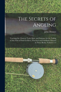 The Secrets of Angling: Teaching the Choicest Tools, Baits, and Seasons, for the Taking of Any Fish in Pond Or River, Practised and Familiarly Opened in Three Books, Volumes 1-2 The Secrets of Angling: Teaching the Choicest Tools, Baits, and Seasons, for the Taking of Any Fish in Pond Or River, Practised and Familiarly Opened in Three Books, Volumes 1-2