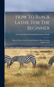 How To Run A Lathe, For The Beginner: How To Erect, Care For And Operate A Screw Cutting Engine Lathe How To Run A Lathe, For The Beginner: How To Erect, Care For And Operate A Screw Cutting Engine Lathe